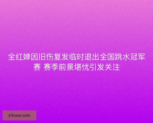 全红婵因旧伤复发临时退出全国跳水冠军赛 赛季前景堪忧引发关注