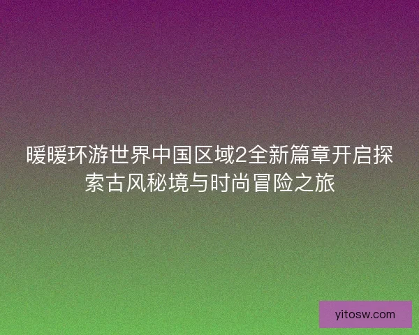 暖暖环游世界中国区域2全新篇章开启探索古风秘境与时尚冒险之旅