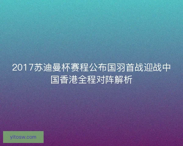 2017苏迪曼杯赛程公布国羽首战迎战中国香港全程对阵解析