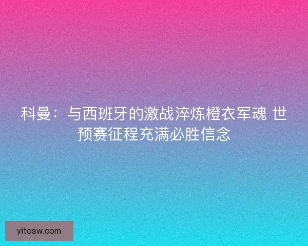 科曼：与西班牙的激战淬炼橙衣军魂 世预赛征程充满必胜信念