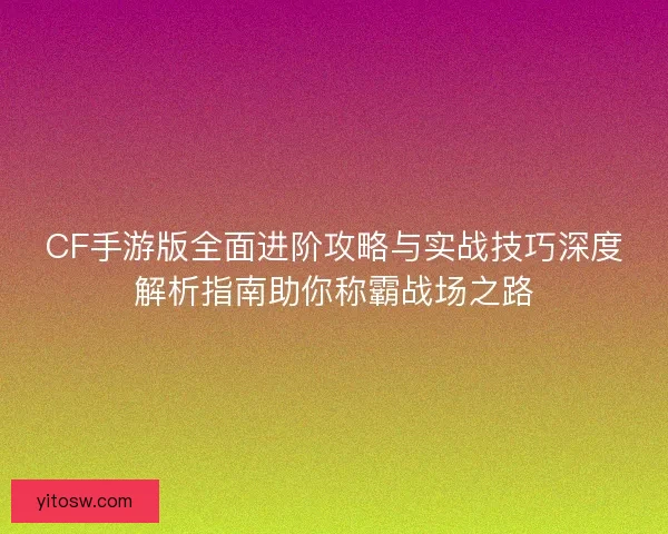 CF手游版全面进阶攻略与实战技巧深度解析指南助你称霸战场之路 CF手游版全面进阶攻略与实战技巧深度解析指南助你称霸战场之路