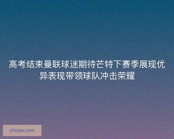 高考结束曼联球迷期待芒特下赛季展现优异表现带领球队冲击荣耀