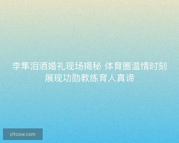 李隼泪洒婚礼现场揭秘 体育圈温情时刻展现功勋教练育人真谛