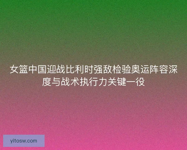 女篮中国迎战比利时强敌检验奥运阵容深度与战术执行力关键一役