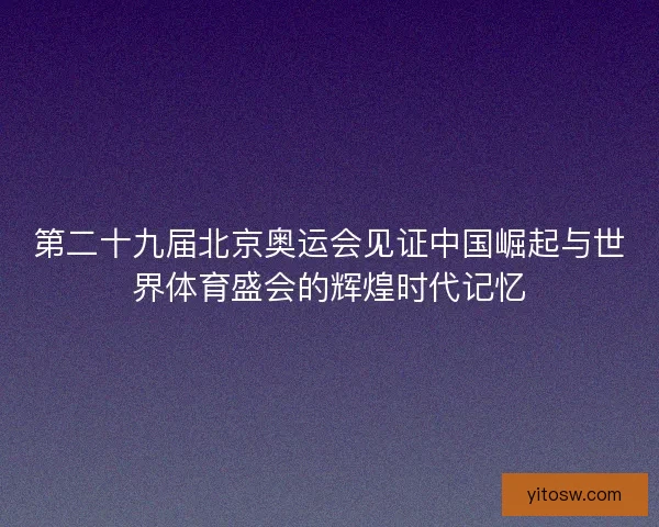 第二十九届北京奥运会见证中国崛起与世界体育盛会的辉煌时代记忆