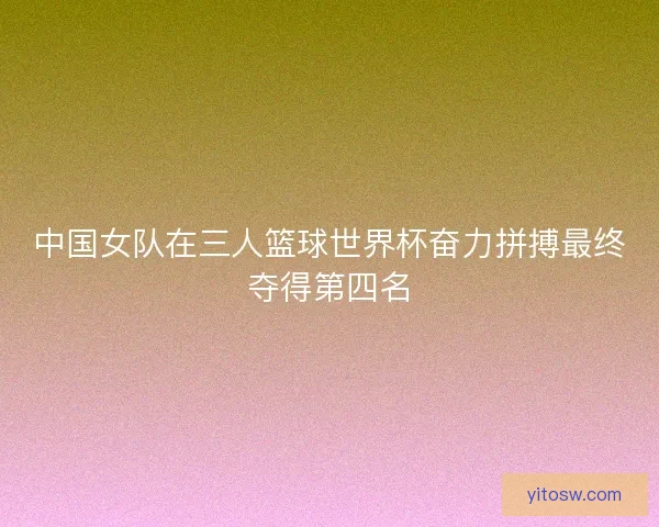 中国女队在三人篮球世界杯奋力拼搏最终夺得第四名 中国女队在三人篮球世界杯奋力拼搏最终夺得第四名