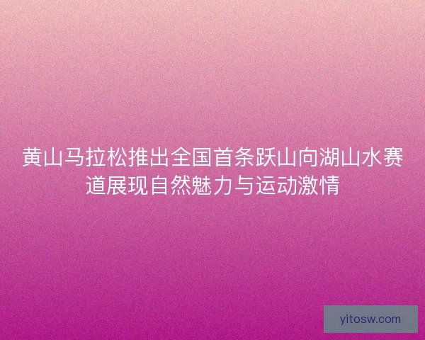 黄山马拉松推出全国首条跃山向湖山水赛道展现自然魅力与运动激情
