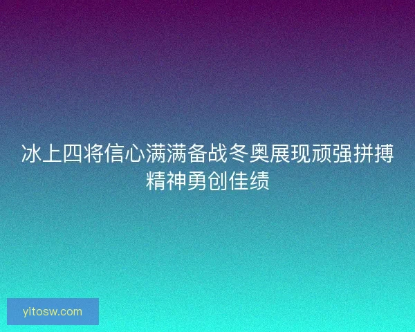 冰上四将信心满满备战冬奥展现顽强拼搏精神勇创佳绩 冰上四将信心满满备战冬奥展现顽强拼搏精神勇创佳绩