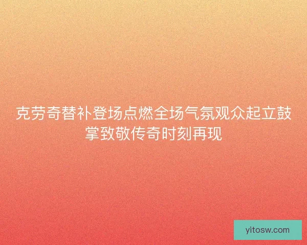 克劳奇替补登场点燃全场气氛观众起立鼓掌致敬传奇时刻再现 克劳奇替补登场点燃全场气氛观众起立鼓掌致敬传奇时刻再现