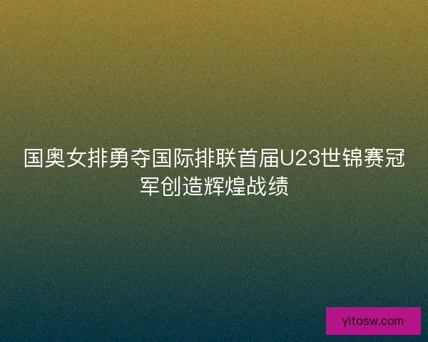 国奥女排勇夺国际排联首届U23世锦赛冠军创造辉煌战绩 国奥女排勇夺国际排联首届U23世锦赛冠军创造辉煌战绩
