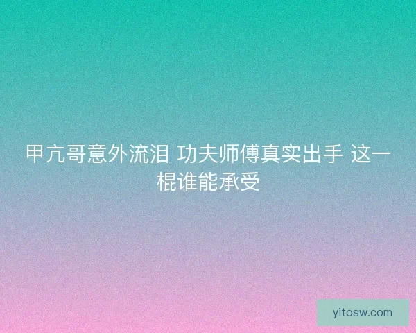 甲亢哥意外流泪 功夫师傅真实出手 这一棍谁能承受